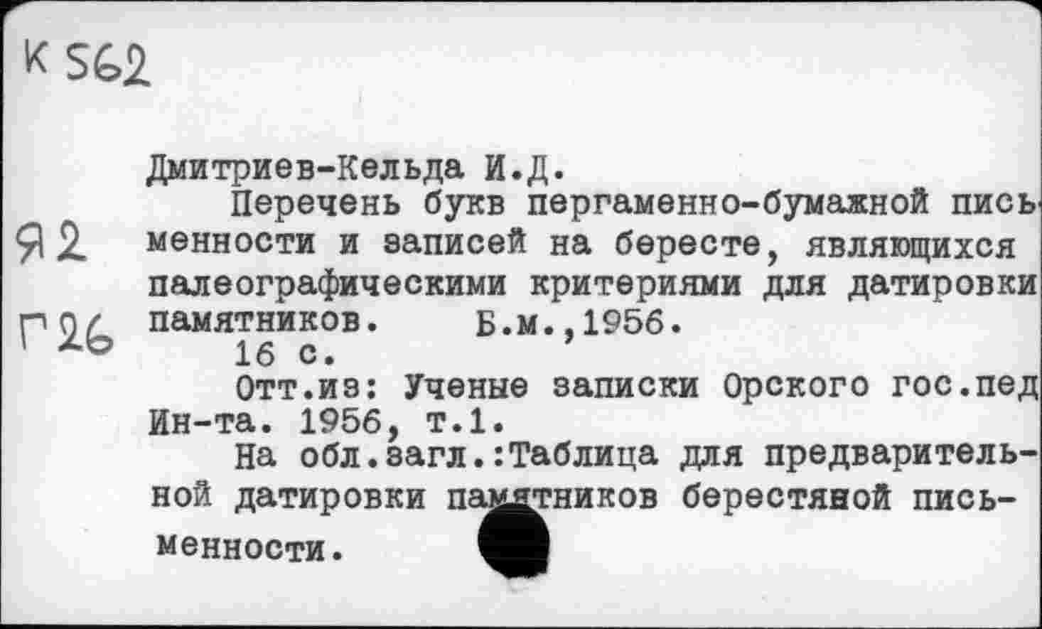 ﻿к Sé>2
Дмитриев-Кельда И.Д.
Перечень букв пергаменно-бумажной пись 9 2. менности и записей на бересте, являющихся палеографическими критериями для датировки
P2.G памятников*	Б.м.,1956.
Отт.из: Ученые записки Орского гос.пед Ин-та. 1956, т.1.
На обл.загл.:Таблица для предварительной датировки пашггников берестяной письменности.